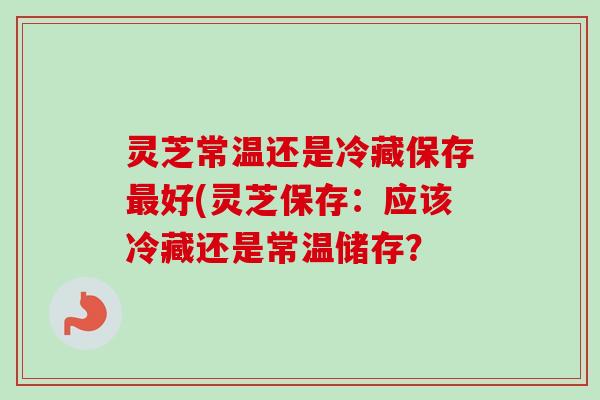 灵芝常温还是冷藏保存好(灵芝保存：应该冷藏还是常温储存？