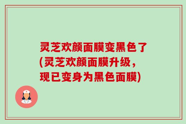 灵芝欢颜面膜变黑色了(灵芝欢颜面膜升级，现已变身为黑色面膜)