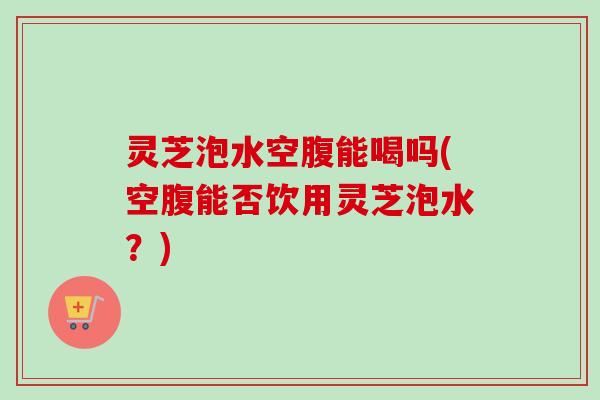 灵芝泡水空腹能喝吗(空腹能否饮用灵芝泡水？)