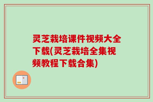 灵芝栽培课件视频大全下载(灵芝栽培全集视频教程下载合集)