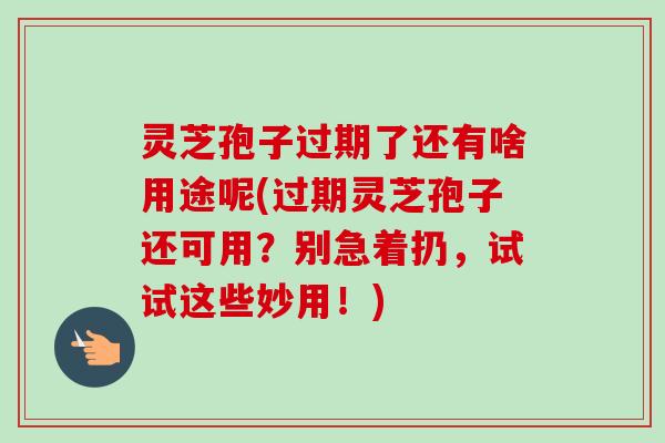 灵芝孢子过期了还有啥用途呢(过期灵芝孢子还可用?别急着扔,试试这些妙用!) 灵芝孢子过期了还有啥用途呢(过期灵芝孢子还可用?别急着扔,试试这些妙用!)