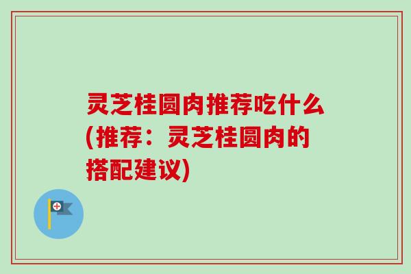 灵芝桂圆肉推荐吃什么(推荐:灵芝桂圆肉的搭配建议) 灵芝桂圆肉推荐吃什么(推荐:灵芝桂圆肉的搭配建议)