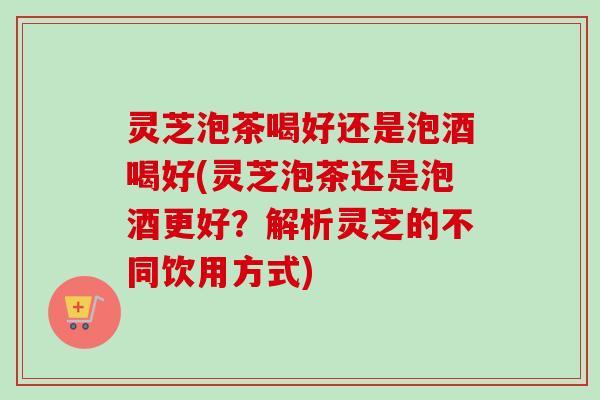 灵芝泡茶喝好还是泡酒喝好(灵芝泡茶还是泡酒更好?解析灵芝的不同饮用方式) 灵芝泡茶喝好还是泡酒喝好(灵芝泡茶还是泡酒更好?解析灵芝的不同饮用方式)