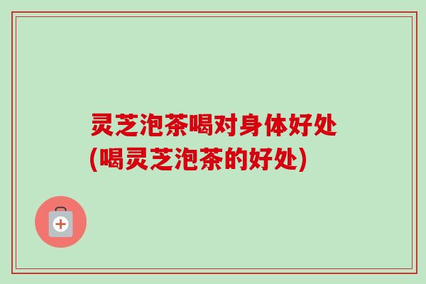 灵芝泡茶喝对身体好处(喝灵芝泡茶的好处) 灵芝泡茶喝对身体好处(喝灵芝泡茶的好处)