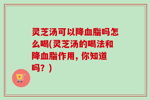 灵芝汤可以降吗怎么喝(灵芝汤的喝法和降作用, 你知道吗?) 灵芝汤可以降吗怎么喝(灵芝汤的喝法和降作用, 你知道吗?)