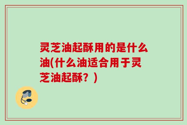 灵芝油起酥用的是什么油(什么油适合用于灵芝油起酥？)