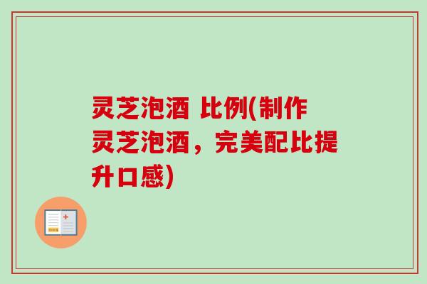 灵芝泡酒 比例(制作灵芝泡酒,完美配比提升口感) 灵芝泡酒 比例(制作灵芝泡酒,完美配比提升口感)