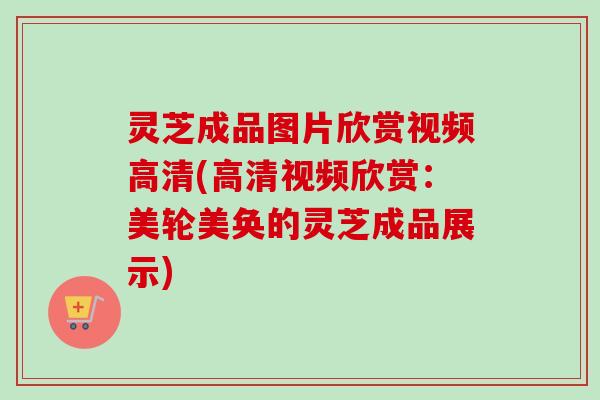 灵芝成品图片欣赏视频高清(高清视频欣赏：美轮美奂的灵芝成品展示)