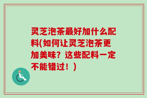 灵芝泡茶好加什么配料(如何让灵芝泡茶更加美味?这些配料一定不能错过!) 灵芝泡茶好加什么配料(如何让灵芝泡茶更加美味?这些配料一定不能错过!)