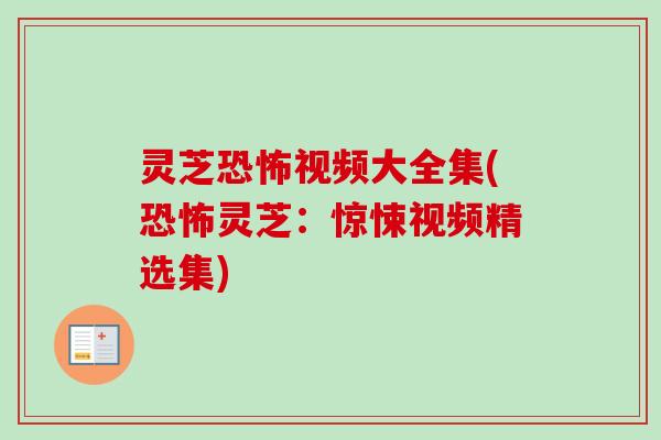 灵芝恐怖视频大全集(恐怖灵芝:惊悚视频精选集) 灵芝恐怖视频大全集(恐怖灵芝:惊悚视频精选集)