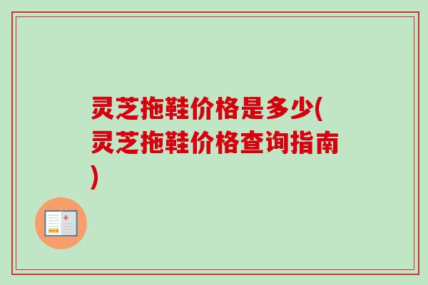 灵芝拖鞋价格是多少(灵芝拖鞋价格查询指南) 灵芝拖鞋价格是多少(灵芝拖鞋价格查询指南)