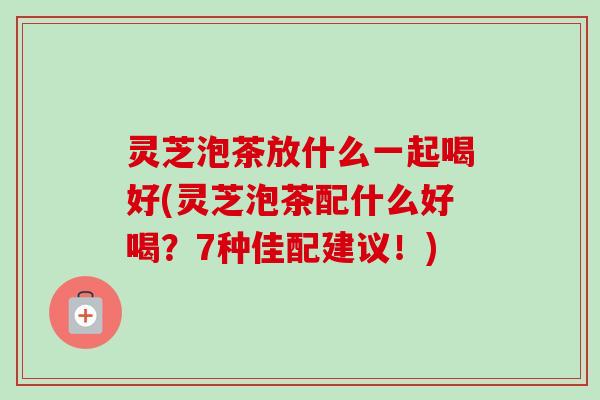灵芝泡茶放什么一起喝好(灵芝泡茶配什么好喝？7种佳配建议！)