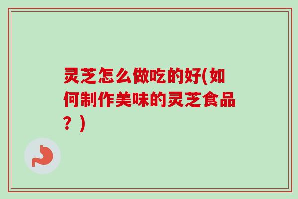 灵芝怎么做吃的好(如何制作美味的灵芝食品?) 灵芝怎么做吃的好(如何制作美味的灵芝食品?)