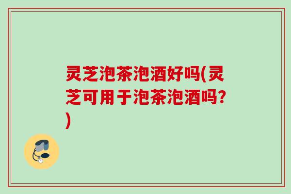 灵芝泡茶泡酒好吗(灵芝可用于泡茶泡酒吗?) 灵芝泡茶泡酒好吗(灵芝可用于泡茶泡酒吗?)
