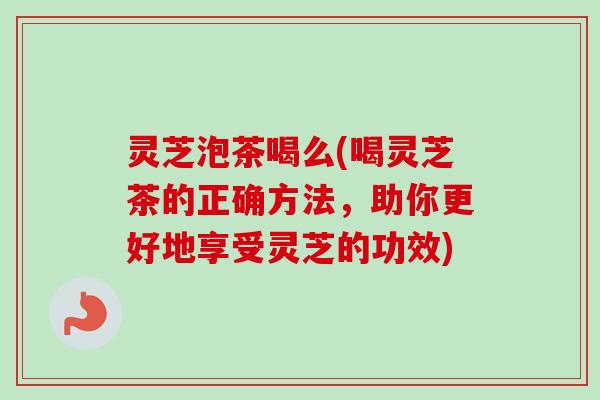 灵芝泡茶喝么(喝灵芝茶的正确方法，助你更好地享受灵芝的功效)