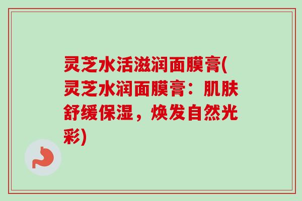 灵芝水活滋润面膜膏(灵芝水润面膜膏:舒缓保湿,焕发自然光彩) 灵芝水活滋润面膜膏(灵芝水润面膜膏:舒缓保湿,焕发自然光彩)