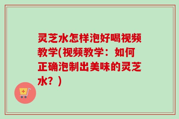 灵芝水怎样泡好喝视频教学(视频教学：如何正确泡制出美味的灵芝水？)