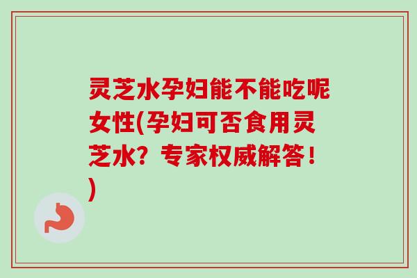 灵芝水孕妇能不能吃呢女性(孕妇可否食用灵芝水?专家权威解答!) 灵芝水孕妇能不能吃呢女性(孕妇可否食用灵芝水?专家权威解答!)