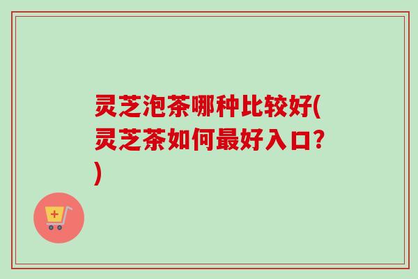 灵芝泡茶哪种比较好(灵芝茶如何好入口?) 灵芝泡茶哪种比较好(灵芝茶如何好入口?)