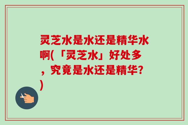 灵芝水是水还是精华水啊(「灵芝水」好处多,究竟是水还是精华?) 灵芝水是水还是精华水啊(「灵芝水」好处多,究竟是水还是精华?)