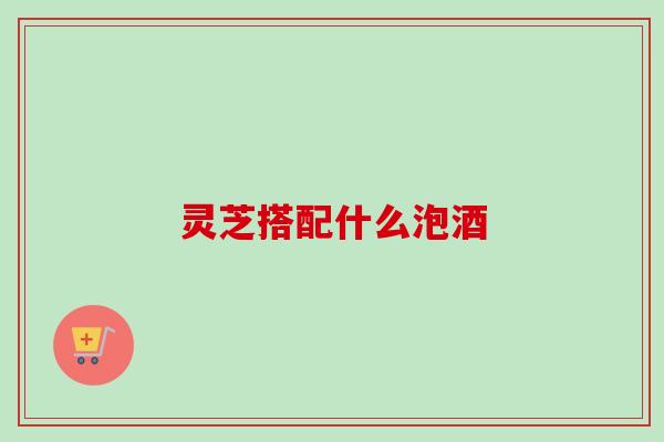 灵芝搭配什么泡酒