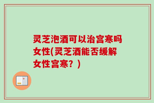 灵芝泡酒可以宫寒吗女性(灵芝酒能否缓解女性宫寒?) 灵芝泡酒可以宫寒吗女性(灵芝酒能否缓解女性宫寒?)