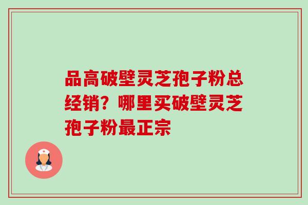 品高破壁灵芝孢子粉总经销？哪里买破壁灵芝孢子粉正宗