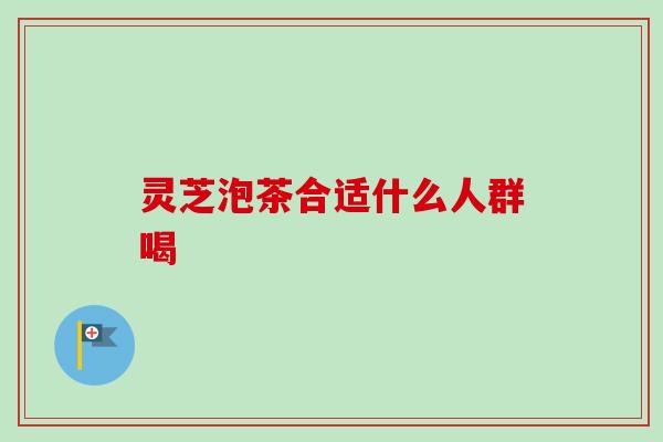 灵芝泡茶合适什么人群喝 灵芝泡茶合适什么人群喝