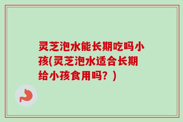 灵芝泡水能长期吃吗小孩(灵芝泡水适合长期给小孩食用吗？)