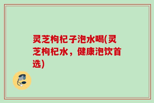 灵芝枸杞子泡水喝(灵芝枸杞水,健康泡饮首选) 灵芝枸杞子泡水喝(灵芝枸杞水,健康泡饮首选)