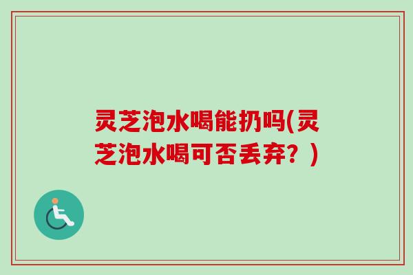 灵芝泡水喝能扔吗(灵芝泡水喝可否丢弃?) 灵芝泡水喝能扔吗(灵芝泡水喝可否丢弃?)