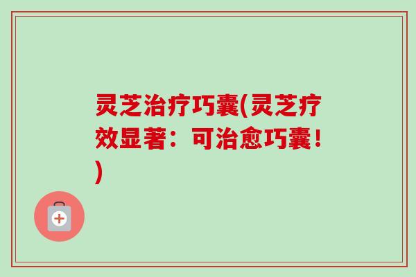 灵芝巧囊(灵芝疗效显著:可愈巧囊!) 灵芝巧囊(灵芝疗效显著:可愈巧囊!)