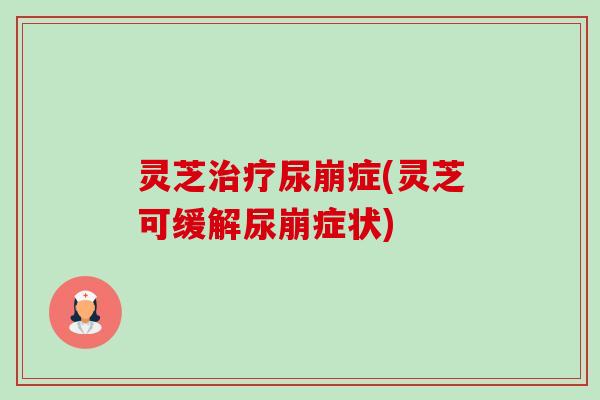灵芝尿崩症(灵芝可缓解尿崩症状)