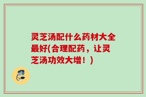 灵芝汤配什么药材大全好(合理配药,让灵芝汤功效大增!) 灵芝汤配什么药材大全好(合理配药,让灵芝汤功效大增!)