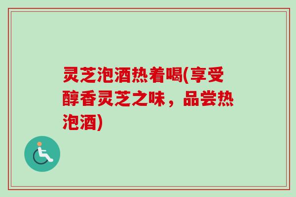 灵芝泡酒热着喝(享受醇香灵芝之味,品尝热泡酒) 灵芝泡酒热着喝(享受醇香灵芝之味,品尝热泡酒)