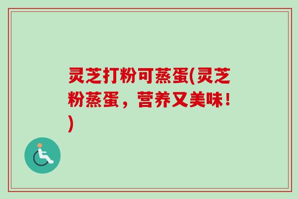 灵芝打粉可蒸蛋(灵芝粉蒸蛋,营养又美味!) 灵芝打粉可蒸蛋(灵芝粉蒸蛋,营养又美味!)