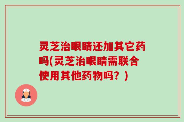 灵芝眼睛还加其它药吗(灵芝眼睛需联合使用其他吗?) 灵芝眼睛还加其它药吗(灵芝眼睛需联合使用其他吗?)