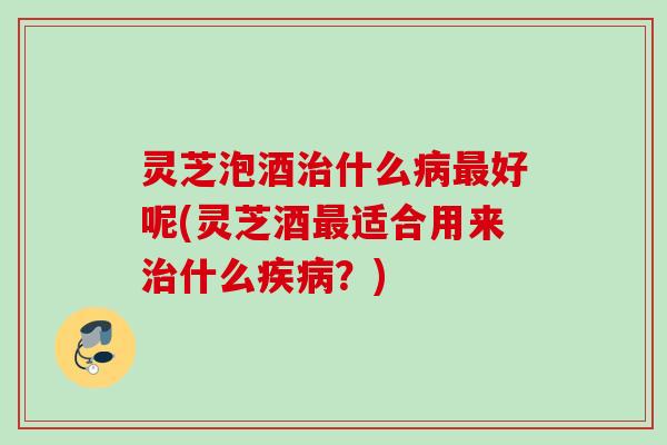 灵芝泡酒什么好呢(灵芝酒适合用来什么?) 灵芝泡酒什么好呢(灵芝酒适合用来什么?)