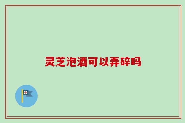 灵芝泡酒可以弄碎吗 灵芝泡酒可以弄碎吗