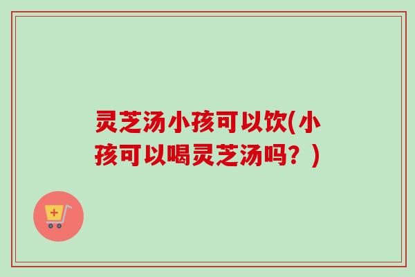灵芝汤小孩可以饮(小孩可以喝灵芝汤吗?) 灵芝汤小孩可以饮(小孩可以喝灵芝汤吗?)