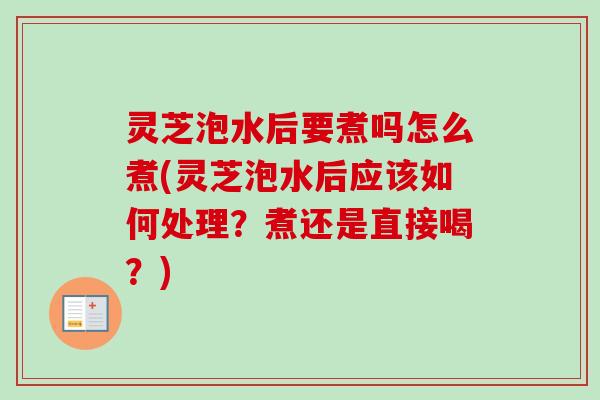 灵芝泡水后要煮吗怎么煮(灵芝泡水后应该如何处理？煮还是直接喝？)