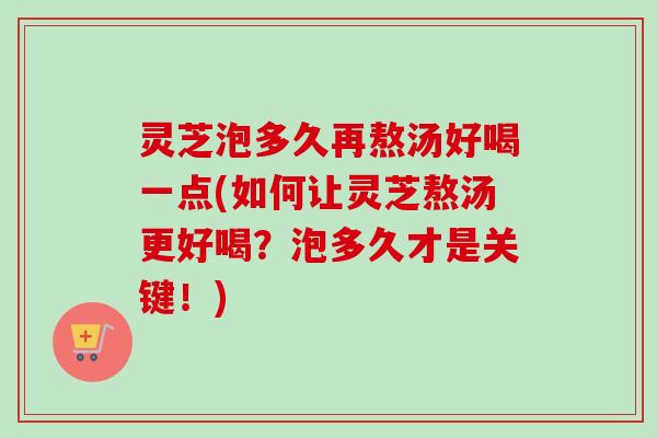 灵芝泡多久再熬汤好喝一点(如何让灵芝熬汤更好喝?泡多久才是关键!) 灵芝泡多久再熬汤好喝一点(如何让灵芝熬汤更好喝?泡多久才是关键!)