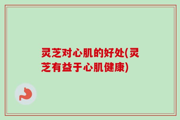 灵芝对心肌的好处(灵芝有益于心肌健康) 灵芝对心肌的好处(灵芝有益于心肌健康)
