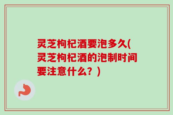 灵芝枸杞酒要泡多久(灵芝枸杞酒的泡制时间要注意什么？)