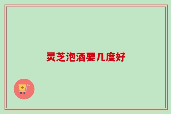 灵芝泡酒要几度好 灵芝泡酒要几度好