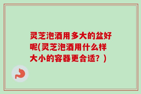 灵芝泡酒用多大的盆好呢(灵芝泡酒用什么样大小的容器更合适?) 灵芝泡酒用多大的盆好呢(灵芝泡酒用什么样大小的容器更合适?)