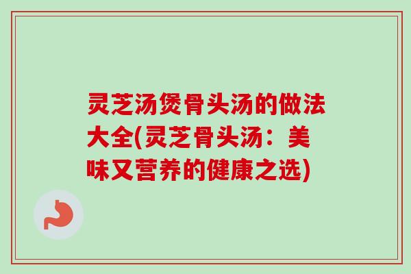 灵芝汤煲骨头汤的做法大全(灵芝骨头汤:美味又营养的健康之选) 灵芝汤煲骨头汤的做法大全(灵芝骨头汤:美味又营养的健康之选)