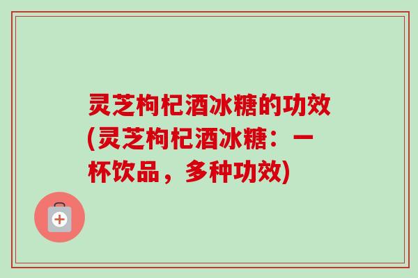 灵芝枸杞酒冰糖的功效(灵芝枸杞酒冰糖:一杯饮品,多种功效) 灵芝枸杞酒冰糖的功效(灵芝枸杞酒冰糖:一杯饮品,多种功效)