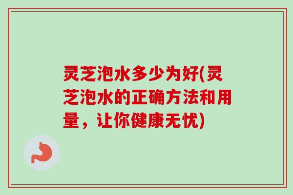 灵芝泡水多少为好(灵芝泡水的正确方法和用量,让你健康无忧) 灵芝泡水多少为好(灵芝泡水的正确方法和用量,让你健康无忧)