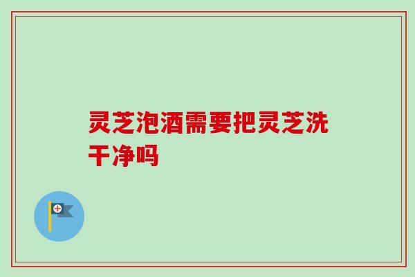 灵芝泡酒需要把灵芝洗干净吗 灵芝泡酒需要把灵芝洗干净吗